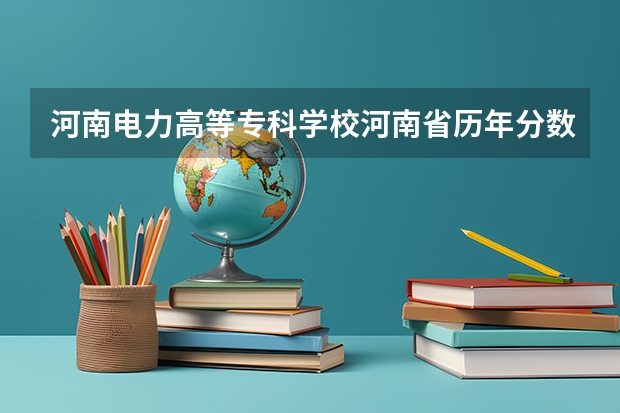 河南电力高等专科学校河南省历年分数线（河南专科分数线2023）