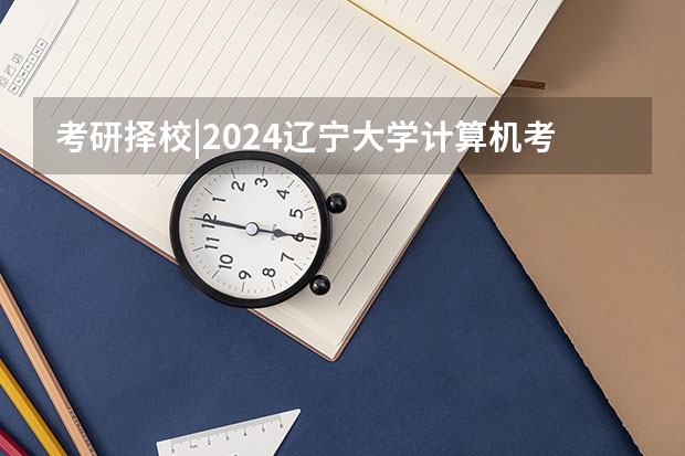 考研择校|2024辽宁大学计算机考研考情分析（院校考情 | 辽宁大学文艺学考研信息汇总）