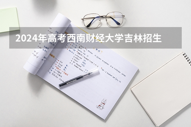 2024年高考西南财经大学吉林招生计划（招生人数多少）