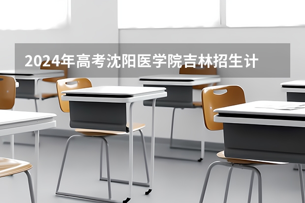 2024年高考沈阳医学院吉林招生计划（招生人数多少）