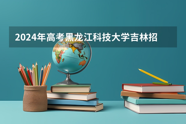 2024年高考黑龙江科技大学吉林招生计划（招生人数多少）