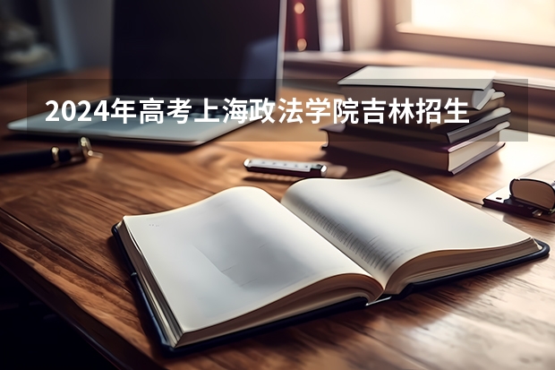2024年高考上海政法学院吉林招生计划（招生人数多少）