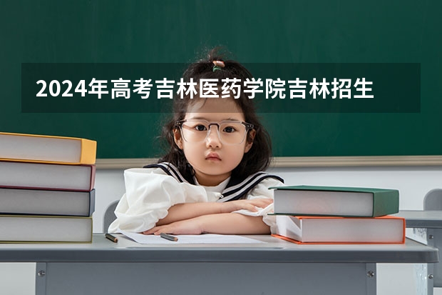 2024年高考吉林医药学院吉林招生计划（招生人数多少）