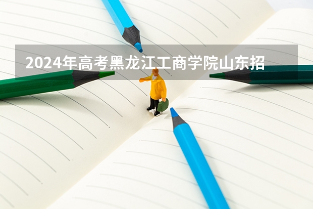 2024年高考黑龙江工商学院山东招生计划（招生人数多少）