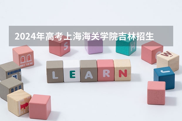 2024年高考上海海关学院吉林招生计划（招生人数多少）