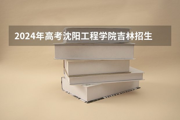 2024年高考沈阳工程学院吉林招生计划（招生人数多少）