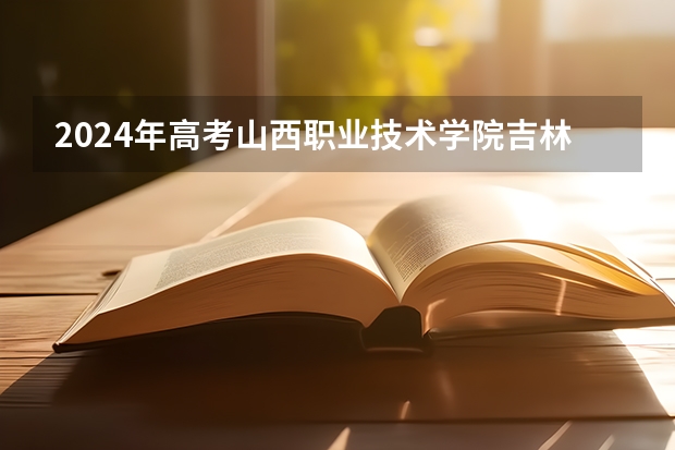 2024年高考山西职业技术学院吉林招生计划（招生人数多少）