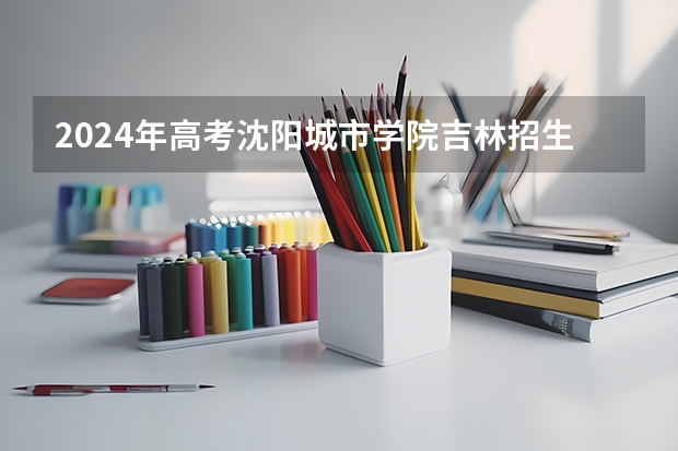 2024年高考沈阳城市学院吉林招生计划（招生人数多少）
