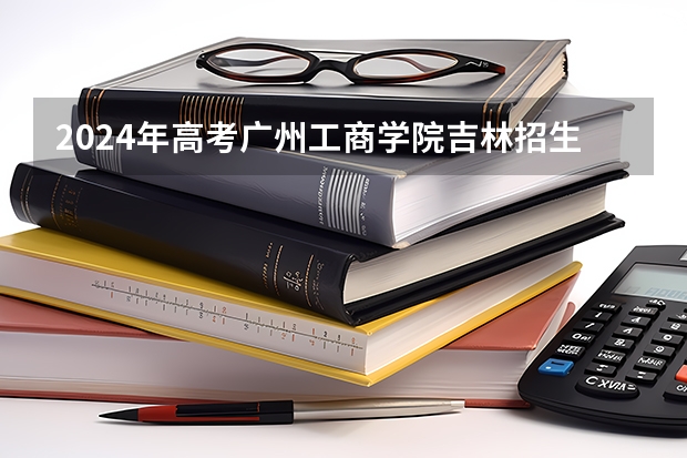 2024年高考广州工商学院吉林招生计划（招生人数多少）