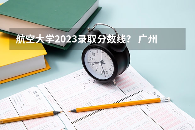 航空大学2023录取分数线？ 广州航空航天大学录取分数线