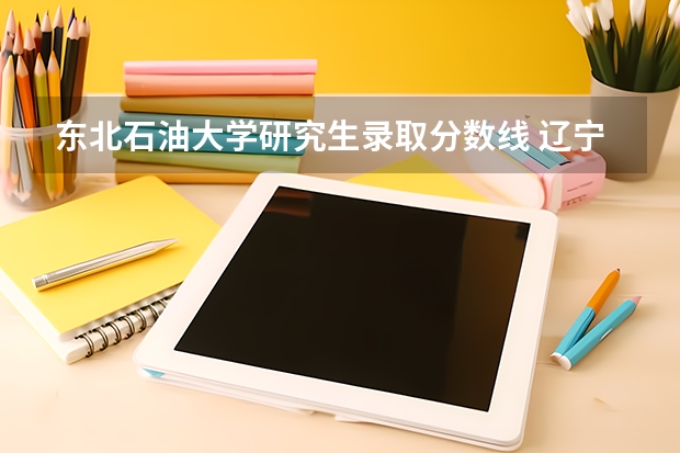 东北石油大学研究生录取分数线 辽宁石油化工大学分数线